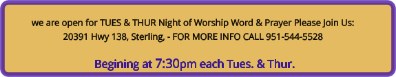 we are open for TUES & THUR Night of Worship Word & Prayer Please Join Us: 20391 Hwy 138, Sterling, - FOR MORE INFO CALL 951-544-5528   Begining at 7:30pm each Tues. & Thur.