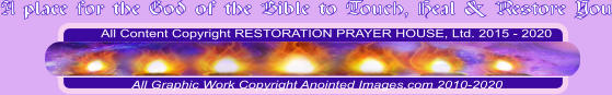 All Content Copyright RESTORATION PRAYER HOUSE, Ltd. 2015 - 2020  All Graphic Work Copyright Anointed Images.com 2010-2020 A place for the God of the Bible to Touch, Heal & Restore You