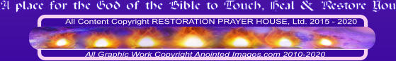 All Content Copyright RESTORATION PRAYER HOUSE, Ltd. 2015 - 2020  All Graphic Work Copyright Anointed Images.com 2010-2020 A place for the God of the Bible to Touch, Heal & Restore You