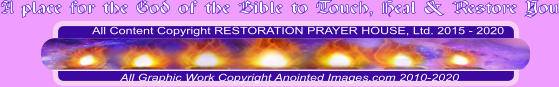 All Content Copyright RESTORATION PRAYER HOUSE, Ltd. 2015 - 2020  All Graphic Work Copyright Anointed Images.com 2010-2020 A place for the God of the Bible to Touch, Heal & Restore You